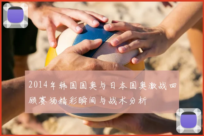 2014年韩国国奥与日本国奥激战回顾赛场精彩瞬间与战术分析