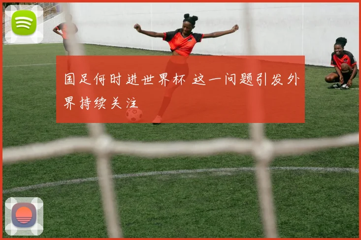 国足何时进世界杯 这一问题引发外界持续关注