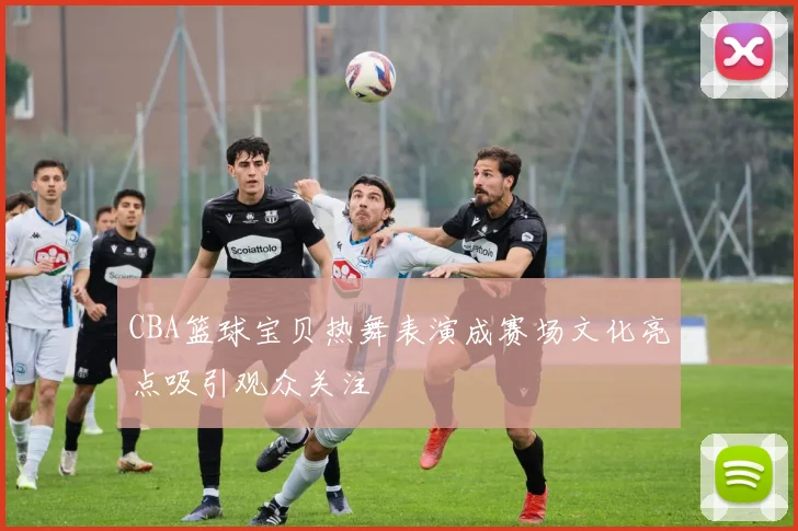 CBA篮球宝贝热舞表演成赛场文化亮点吸引观众关注