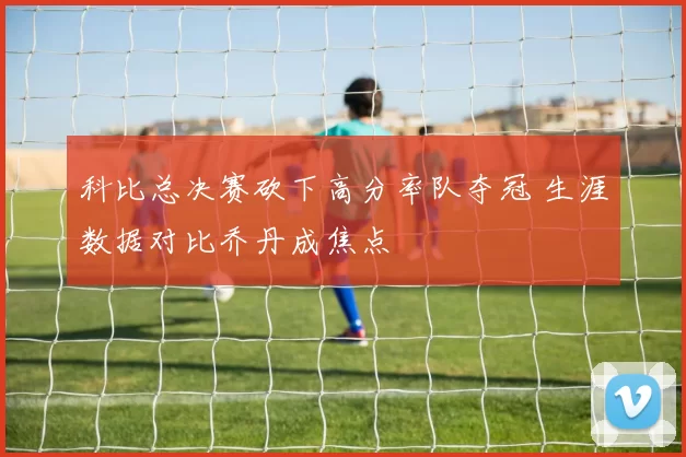 科比总决赛砍下高分率队夺冠 生涯数据对比乔丹成焦点