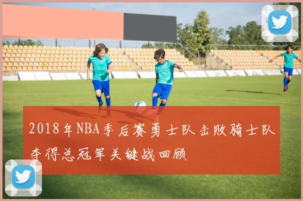 2018年NBA季后赛勇士队击败骑士队夺得总冠军关键战回顾