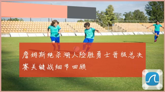 詹姆斯绝杀湖人险胜勇士晋级总决赛关键战细节回顾