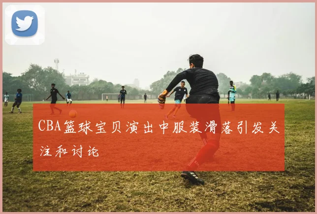 CBA篮球宝贝演出中服装滑落引发关注和讨论