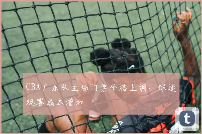 CBA广东队主场门票价格上调，球迷观赛成本增加