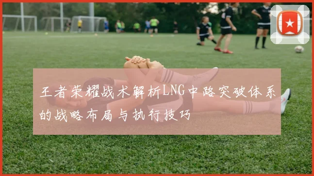 王者荣耀战术解析LNG中路突破体系的战略布局与执行技巧