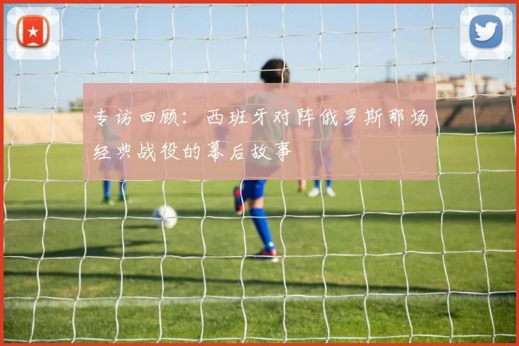 专访回顾:西班牙对阵俄罗斯那场经典战役的幕后故事