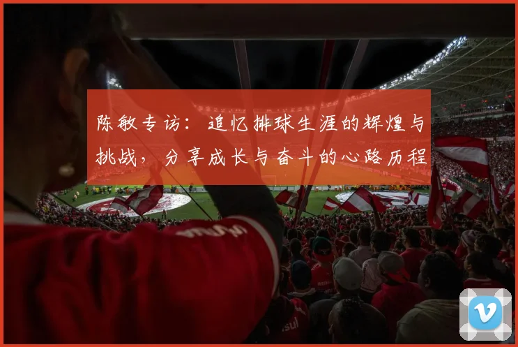 陈敏专访：追忆排球生涯的辉煌与挑战，分享成长与奋斗的心路历程