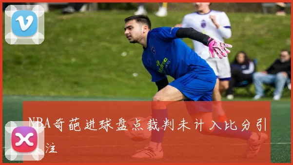 NBA奇葩进球盘点裁判未计入比分引关注