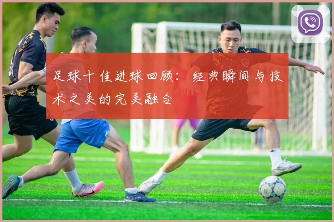 足球十佳进球回顾：经典瞬间与技术之美的完美融合