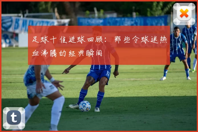 足球十佳进球回顾：那些令球迷热血沸腾的经典瞬间