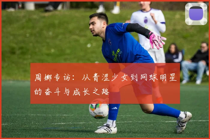 周娜专访：从青涩少女到网球明星的奋斗与成长之路