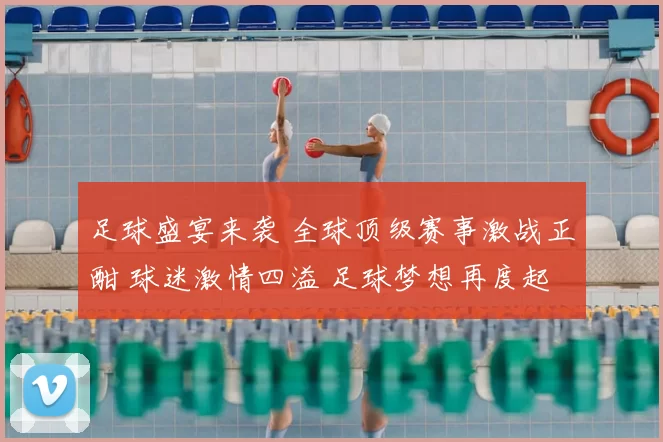 足球盛宴来袭 全球顶级赛事激战正酣 球迷激情四溢 足球梦想再度起航
