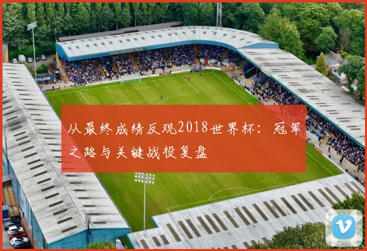 从最终成绩反观2018世界杯：冠军之路与关键战役复盘