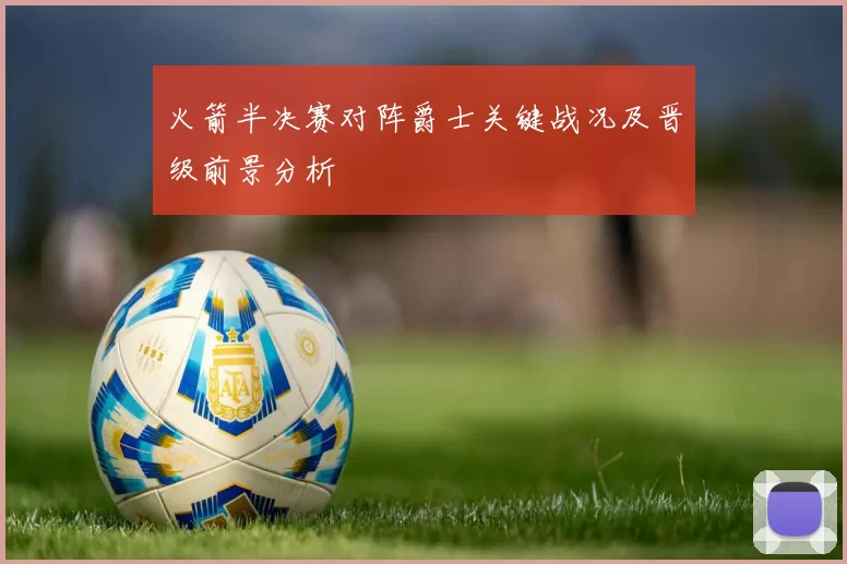 火箭半决赛对阵爵士关键战况及晋级前景分析