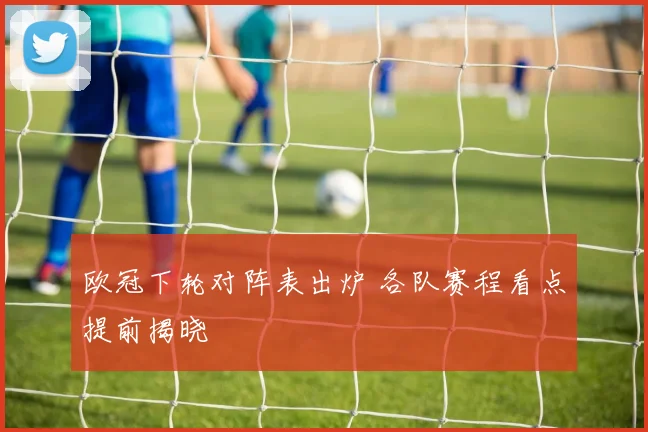 欧冠下轮对阵表出炉 各队赛程看点提前揭晓
