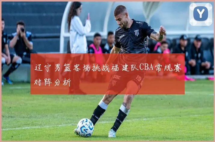 辽宁男篮客场挑战福建队CBA常规赛对阵分析