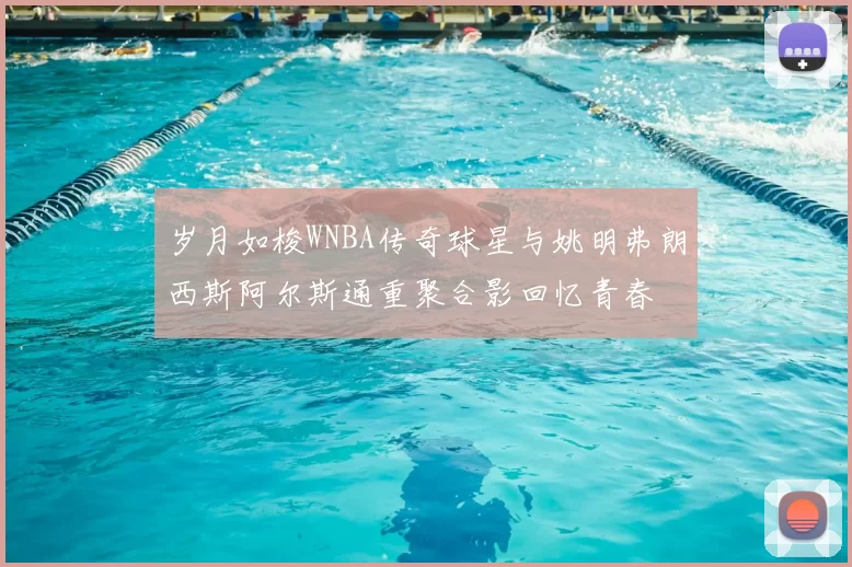 岁月如梭WNBA传奇球星与姚明弗朗西斯阿尔斯通重聚合影回忆青春