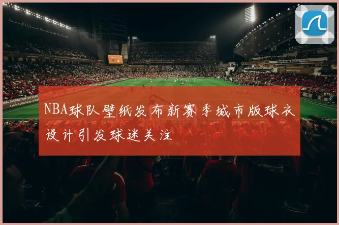 NBA球队壁纸发布新赛季城市版球衣设计引发球迷关注