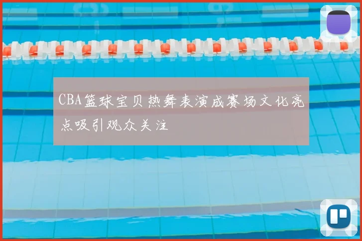 CBA篮球宝贝热舞表演成赛场文化亮点吸引观众关注
