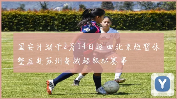 国安计划于2月14日返回北京短暂休整后赴苏州备战超级杯赛事