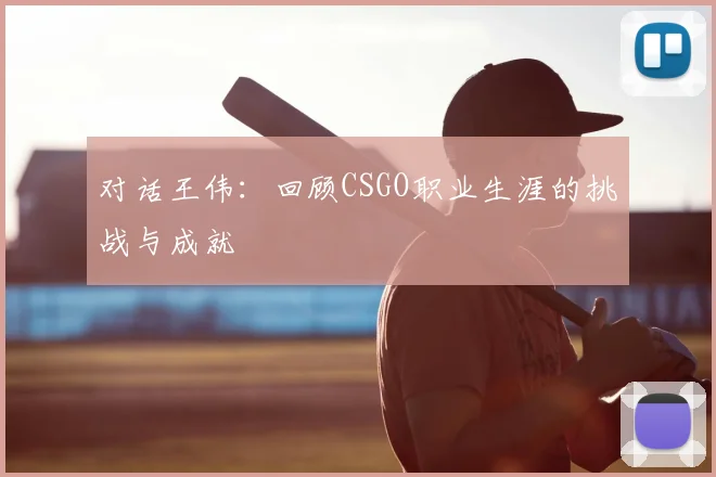 对话王伟:回顾CSGO职业生涯的挑战与成就