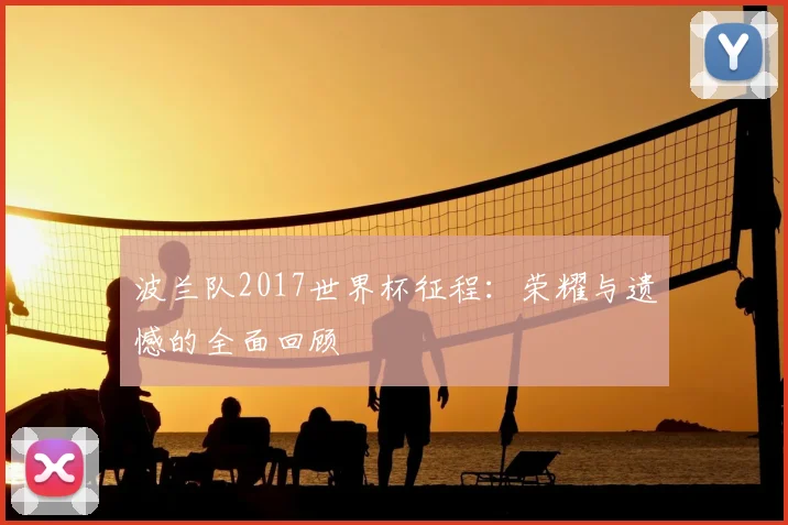 波兰队2017世界杯征程：荣耀与遗憾的全面回顾