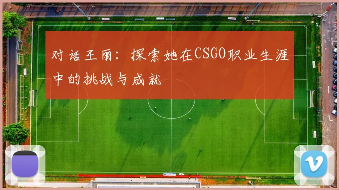 对话王丽：探索她在CSGO职业生涯中的挑战与成就