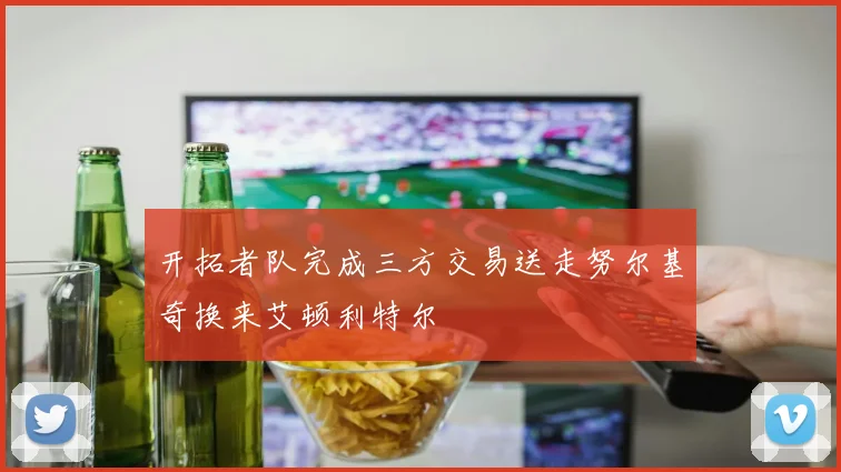 开拓者队完成三方交易送走努尔基奇换来艾顿利特尔