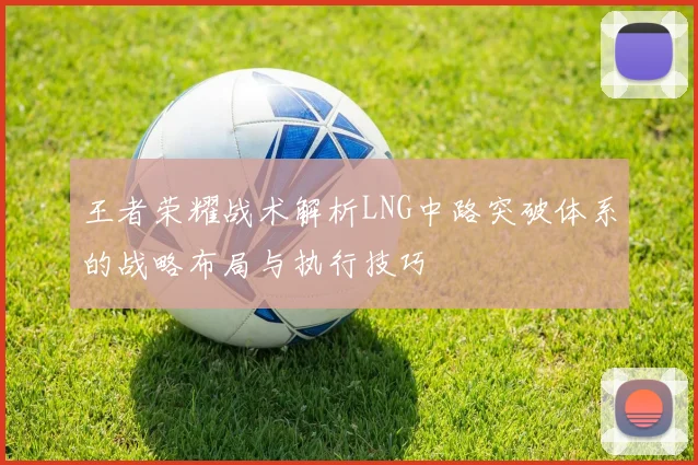 王者荣耀战术解析LNG中路突破体系的战略布局与执行技巧