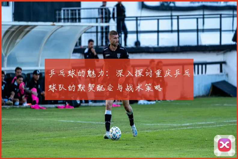 乒乓球的魅力:深入探讨重庆乒乓球队的默契配合与战术策略