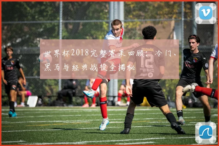 世界杯2018完整赛果回顾：冷门、黑马与经典战役全揭秘