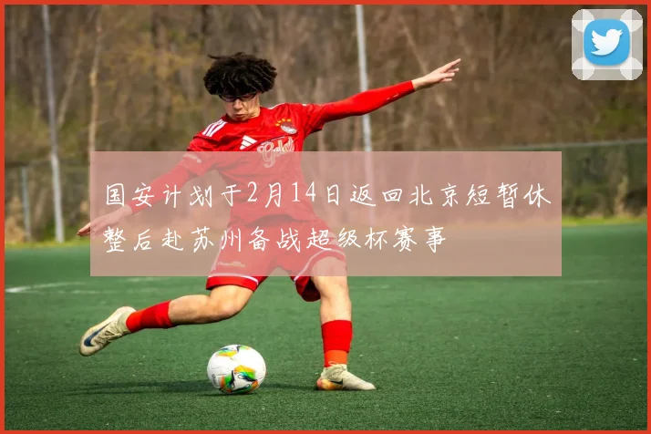 国安计划于2月14日返回北京短暂休整后赴苏州备战超级杯赛事