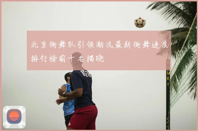 北京街舞队引领潮流最新街舞速度排行榜前十名揭晓