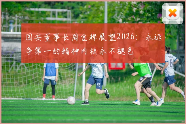 国安董事长周金辉展望2026:永远争第一的精神内核永不褪色