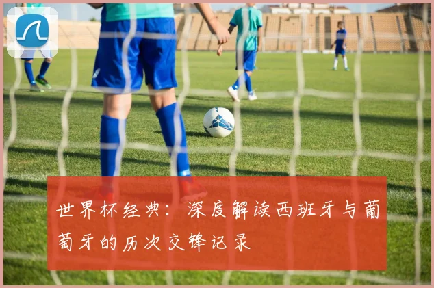 世界杯经典：深度解读西班牙与葡萄牙的历次交锋记录