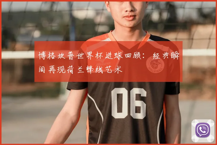 博格坎普世界杯进球回顾:经典瞬间再现荷兰锋线艺术