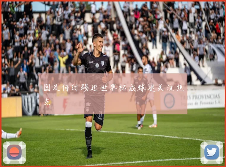 国足何时踢进世界杯成球迷关注焦点