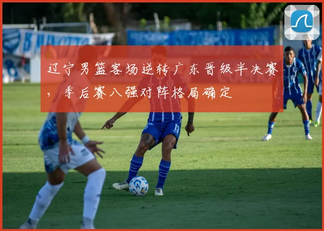 辽宁男篮客场逆转广东晋级半决赛，季后赛八强对阵格局确定
