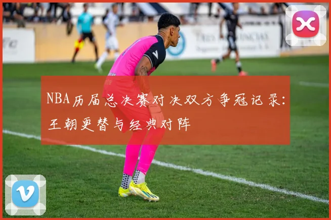 NBA历届总决赛对决双方争冠记录：王朝更替与经典对阵