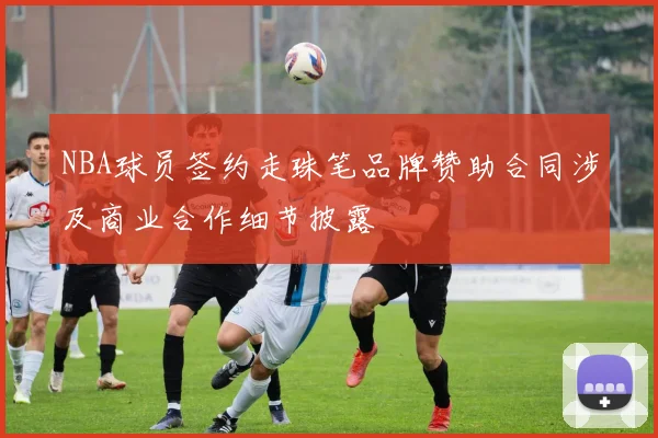 NBA球员签约走珠笔品牌赞助合同涉及商业合作细节披露
