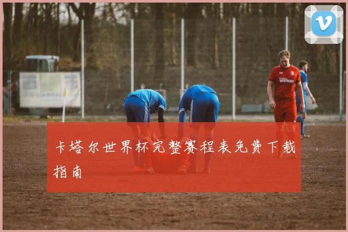 卡塔尔世界杯完整赛程表免费下载指南