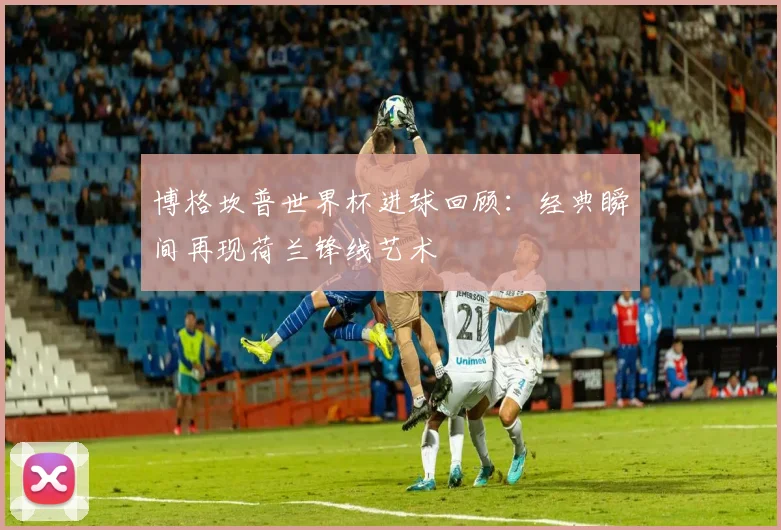 博格坎普世界杯进球回顾：经典瞬间再现荷兰锋线艺术