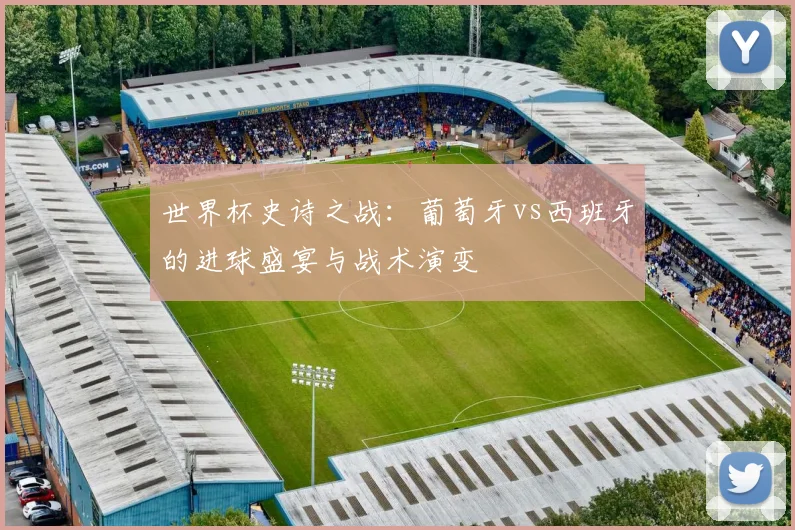 世界杯史诗之战：葡萄牙vs西班牙的进球盛宴与战术演变