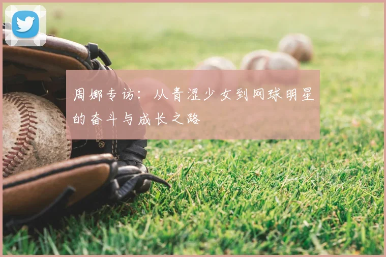 周娜专访:从青涩少女到网球明星的奋斗与成长之路