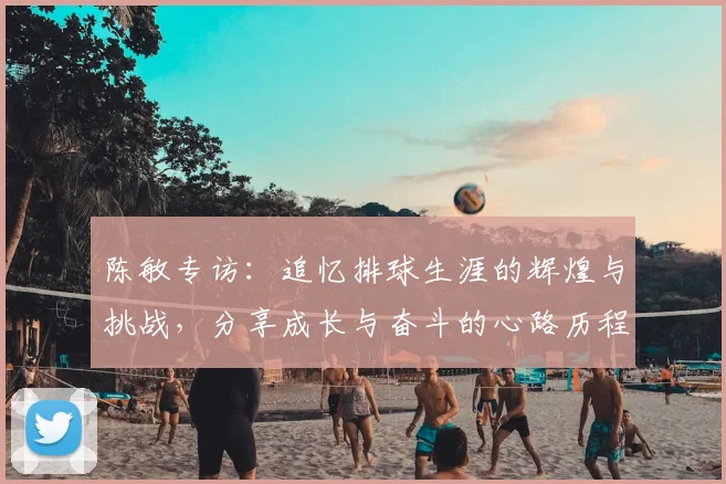 陈敏专访：追忆排球生涯的辉煌与挑战，分享成长与奋斗的心路历程