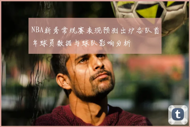 NBA新秀常规赛表现预测出炉各队首年球员数据与球队影响分析