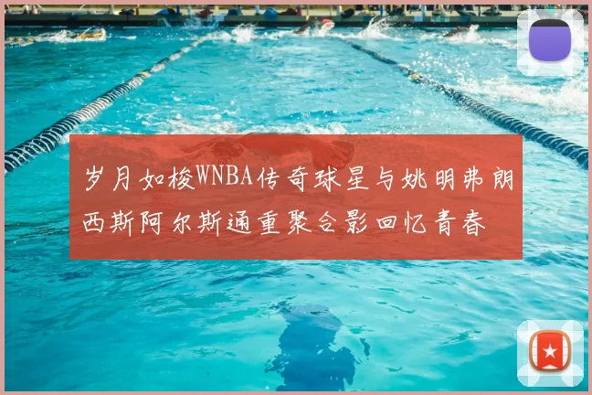 岁月如梭WNBA传奇球星与姚明弗朗西斯阿尔斯通重聚合影回忆青春