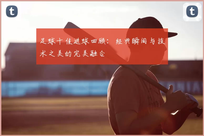 足球十佳进球回顾：经典瞬间与技术之美的完美融合