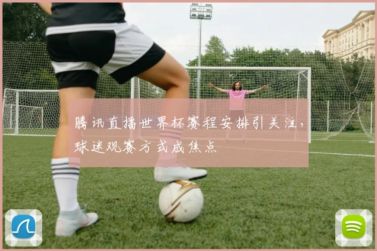 腾讯直播世界杯赛程安排引关注，球迷观赛方式成焦点