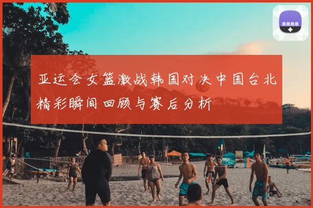 亚运会女篮激战韩国对决中国台北精彩瞬间回顾与赛后分析